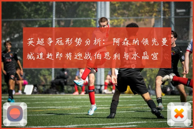 英超争冠形势分析：阿森纳领先曼城追赶即将迎战伯恩利与水晶宫