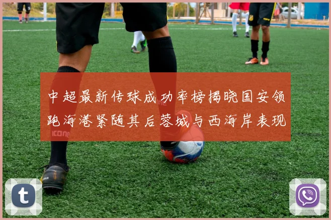 中超最新传球成功率榜揭晓国安领跑海港紧随其后蓉城与西海岸表现不俗