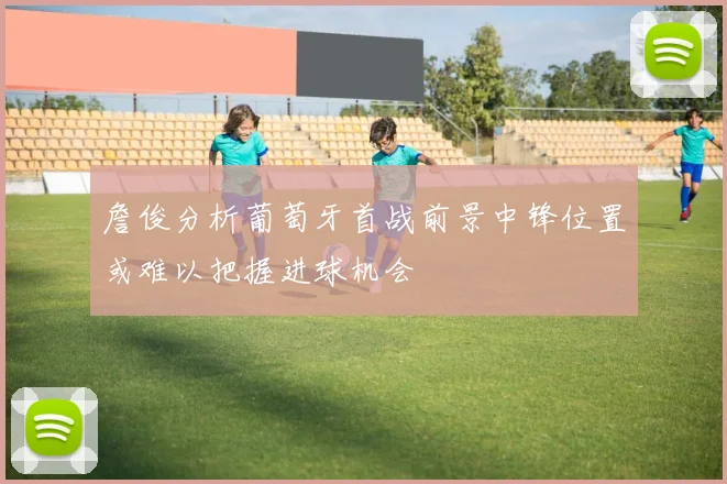 詹俊分析葡萄牙首战前景中锋位置或难以把握进球机会