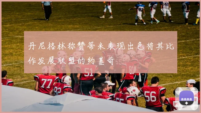 丹尼格林称赞蒂米表现出色将其比作发展联盟的约基奇