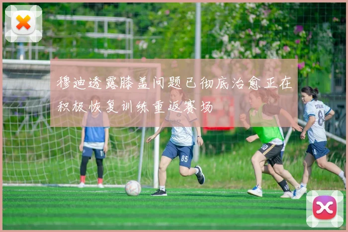 穆迪透露膝盖问题已彻底治愈正在积极恢复训练重返赛场