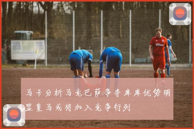 马卡分析马竞巴萨争夺库库优势明显皇马或将加入竞争行列