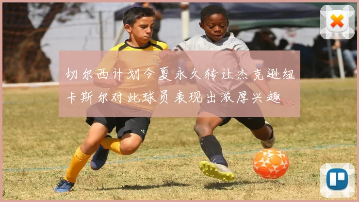 切尔西计划今夏永久转让杰克逊纽卡斯尔对此球员表现出浓厚兴趣