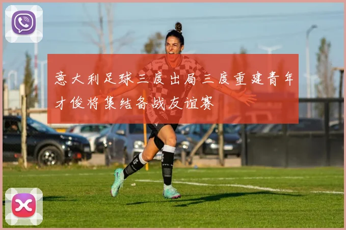 意大利足球三度出局三度重建青年才俊将集结备战友谊赛