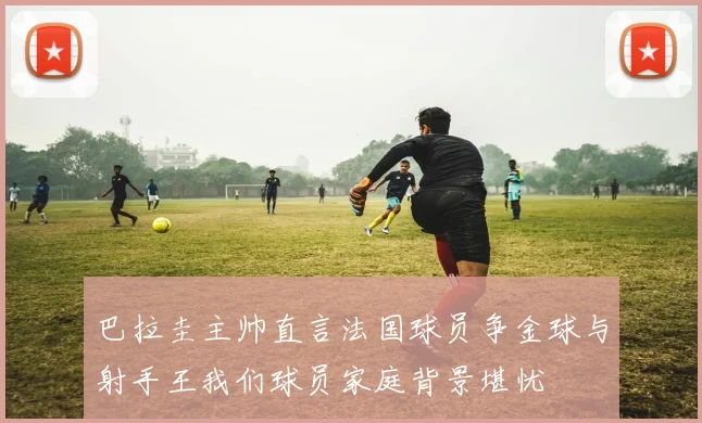 巴拉圭主帅直言法国球员争金球与射手王我们球员家庭背景堪忧