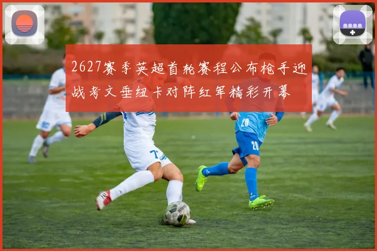 2627赛季英超首轮赛程公布枪手迎战考文垂纽卡对阵红军精彩开幕