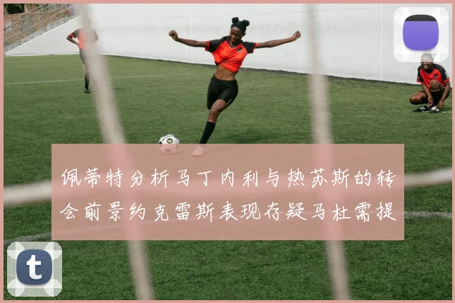 佩蒂特分析马丁内利与热苏斯的转会前景约克雷斯表现存疑马杜需提升才能留队