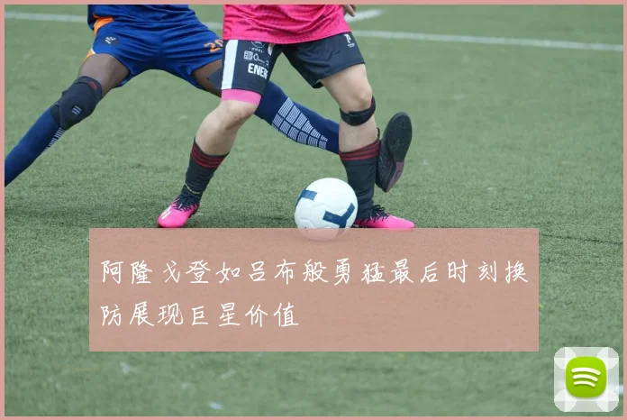 阿隆戈登如吕布般勇猛最后时刻换防展现巨星价值