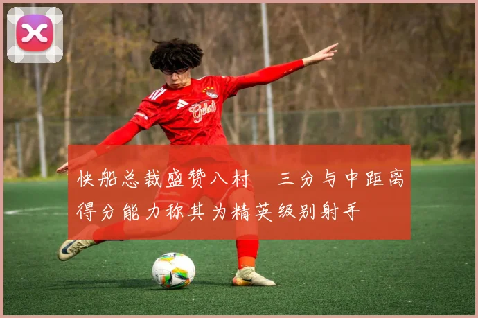 快船总裁盛赞八村塁三分与中距离得分能力称其为精英级别射手