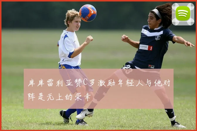 库库雷利亚赞C罗激励年轻人与他对阵是无上的荣幸