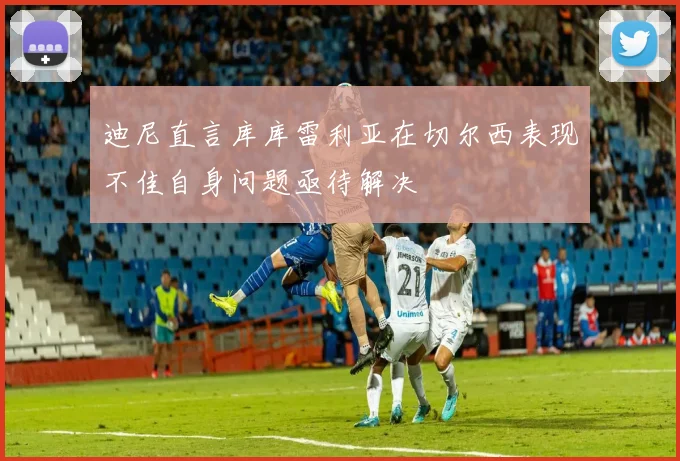 迪尼直言库库雷利亚在切尔西表现不佳自身问题亟待解决