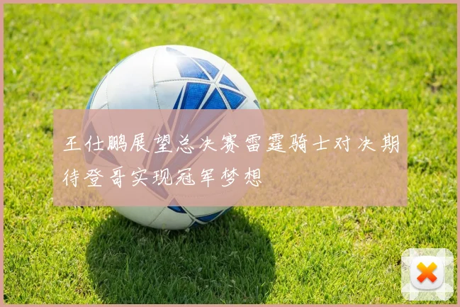 王仕鹏展望总决赛雷霆骑士对决期待登哥实现冠军梦想