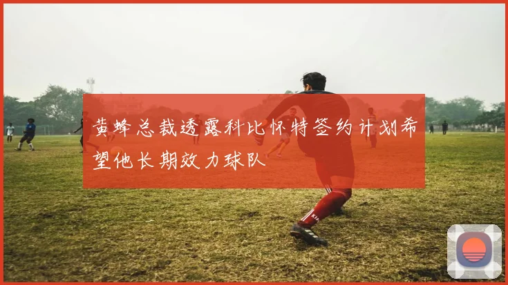 黄蜂总裁透露科比怀特签约计划希望他长期效力球队