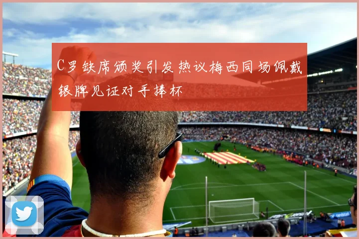 C罗缺席颁奖引发热议梅西同场佩戴银牌见证对手捧杯