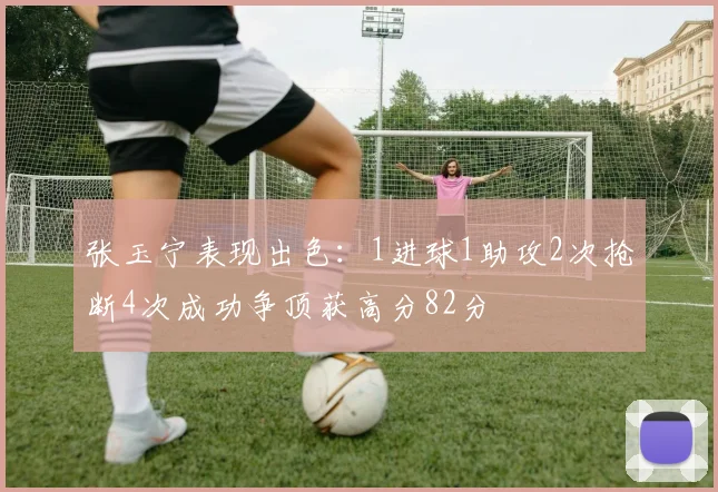 张玉宁表现出色：1进球1助攻2次抢断4次成功争顶获高分82分