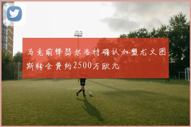 马竞前锋瑟尔洛特确认加盟尤文图斯转会费约2500万欧元