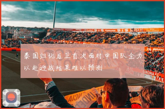 泰国归化后卫首次面对中国队全力以赴迎战结果难以预测