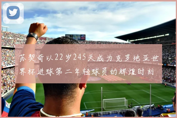 苏契奇以22岁245天成为克罗地亚世界杯进球第二年轻球员的辉煌时刻