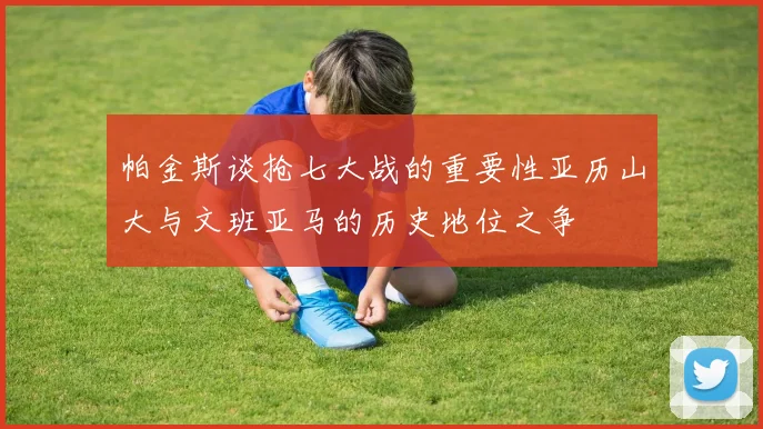 帕金斯谈抢七大战的重要性亚历山大与文班亚马的历史地位之争