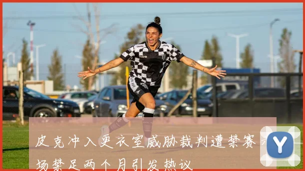 皮克冲入更衣室威胁裁判遭禁赛六场禁足两个月引发热议