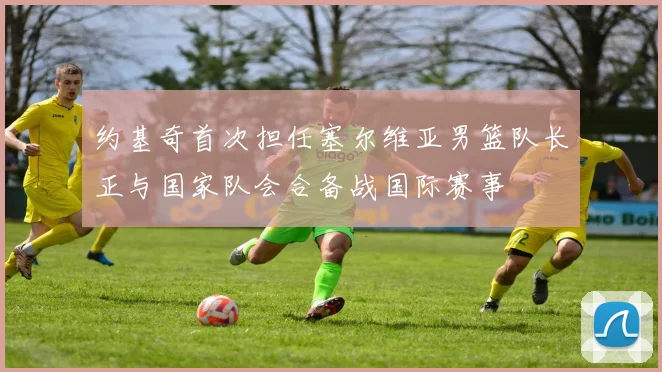 约基奇首次担任塞尔维亚男篮队长正与国家队会合备战国际赛事
