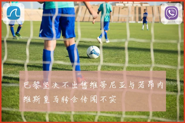 巴黎坚决不出售维蒂尼亚与若昂内维斯皇马转会传闻不实