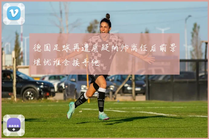 德国足球再遭质疑纳帅离任后前景堪忧谁会接手他