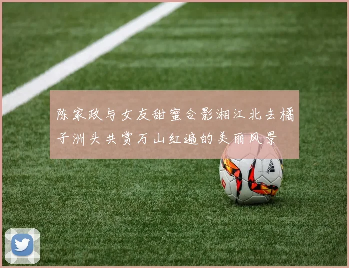 陈家政与女友甜蜜合影湘江北去橘子洲头共赏万山红遍的美丽风景
