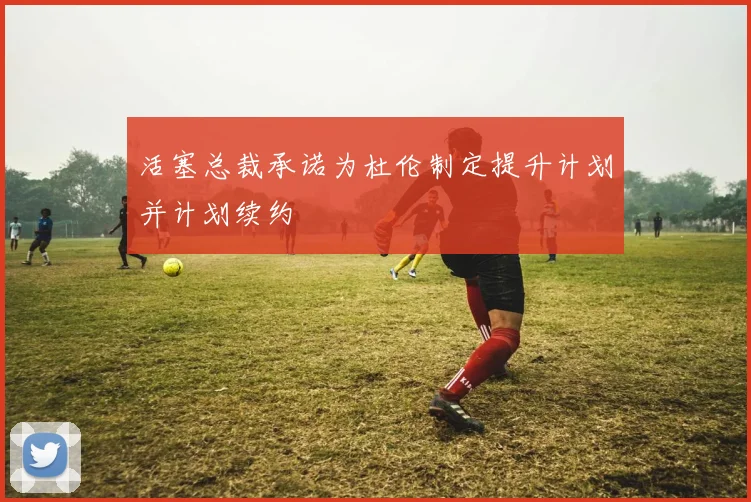 活塞总裁承诺为杜伦制定提升计划并计划续约