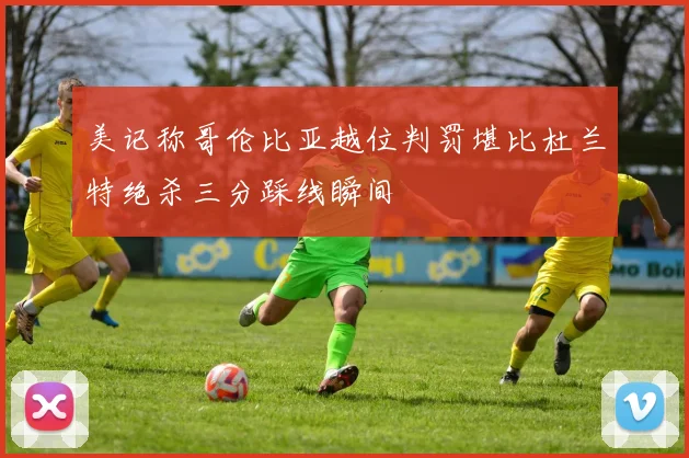 美记称哥伦比亚越位判罚堪比杜兰特绝杀三分踩线瞬间